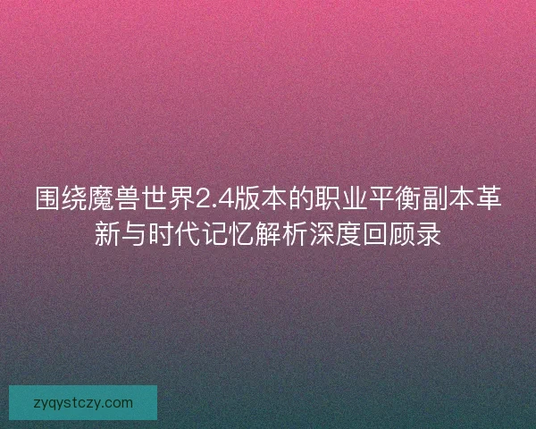围绕魔兽世界2.4版本的职业平衡副本革新与时代记忆解析深度回顾录