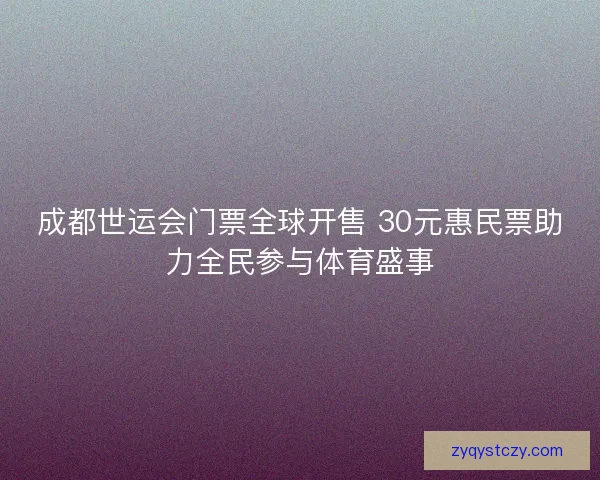 成都世运会门票全球开售 30元惠民票助力全民参与体育盛事