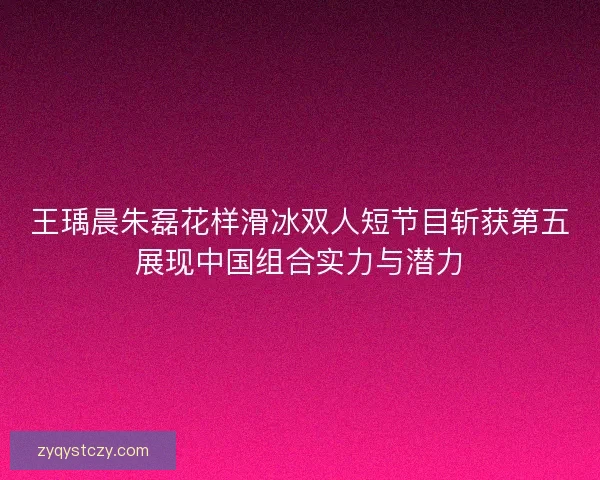王瑀晨朱磊花样滑冰双人短节目斩获第五展现中国组合实力与潜力