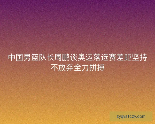 中国男篮队长周鹏谈奥运落选赛差距坚持不放弃全力拼搏