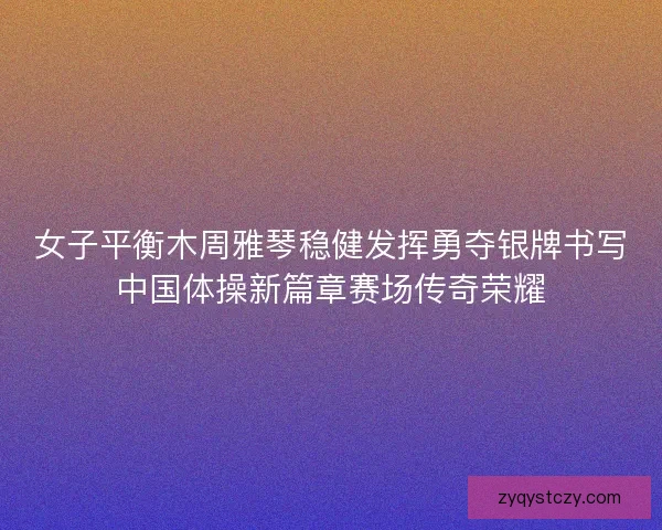 女子平衡木周雅琴稳健发挥勇夺银牌书写中国体操新篇章赛场传奇荣耀