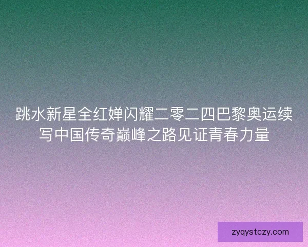 跳水新星全红婵闪耀二零二四巴黎奥运续写中国传奇巅峰之路见证青春力量 跳水新星全红婵闪耀二零二四巴黎奥运续写中国传奇巅峰之路见证青春力量