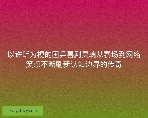 以许昕为梗的国乒喜剧灵魂从赛场到网络笑点不断刷新认知边界的传奇