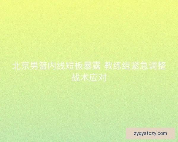 北京男篮内线短板暴露 教练组紧急调整战术应对