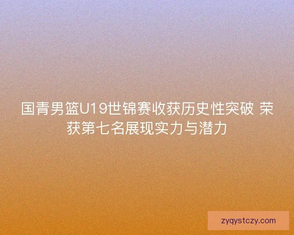 国青男篮U19世锦赛收获历史性突破 荣获第七名展现实力与潜力