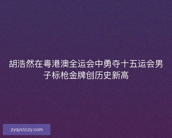 胡浩然在粤港澳全运会中勇夺十五运会男子标枪金牌创历史新高