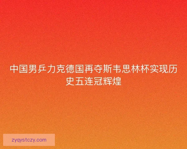 中国男乒力克德国再夺斯韦思林杯实现历史五连冠辉煌