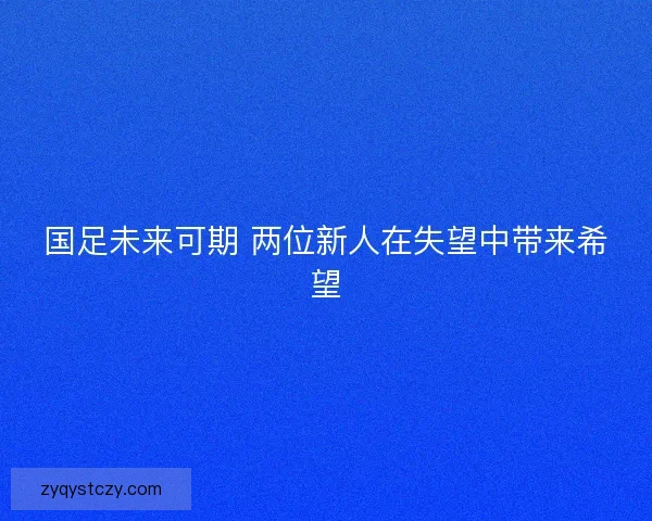 国足未来可期 两位新人在失望中带来希望