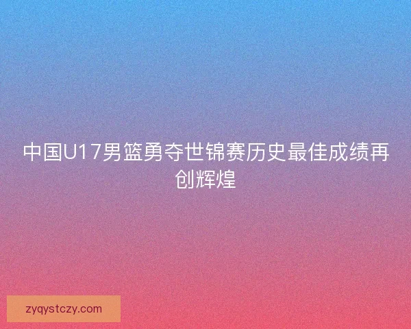 中国U17男篮勇夺世锦赛历史最佳成绩再创辉煌