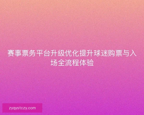 赛事票务平台升级优化提升球迷购票与入场全流程体验