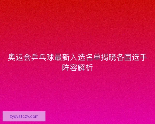 奥运会乒乓球最新入选名单揭晓各国选手阵容解析 奥运会乒乓球最新入选名单揭晓各国选手阵容解析