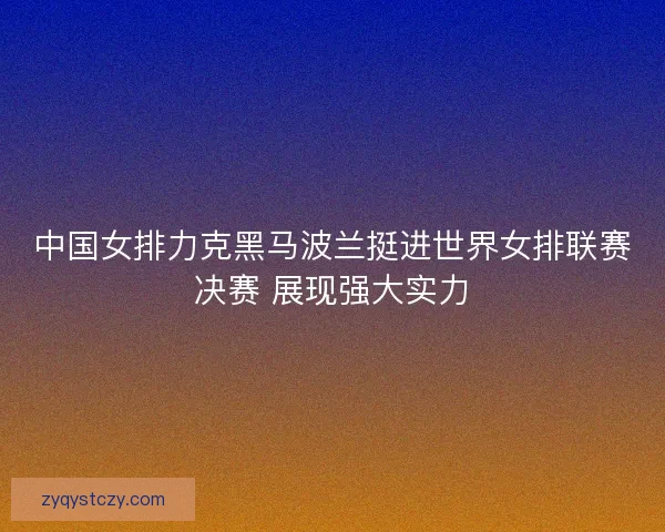 中国女排力克黑马波兰挺进世界女排联赛决赛 展现强大实力